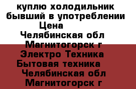 куплю холодильник бывший в употреблении › Цена ­ 1 000 - Челябинская обл., Магнитогорск г. Электро-Техника » Бытовая техника   . Челябинская обл.,Магнитогорск г.